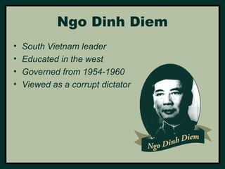 Ngo Dinh Diem 
• South Vietnam leader 
• Educated in the west 
• Governed from 1954-1960 
• Viewed as a corrupt dictator 
 