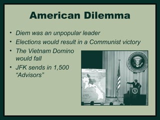 American Dilemma 
• Diem was an unpopular leader 
• Elections would result in a Communist victory 
• The Vietnam Domino 
would fall 
• JFK sends in 1,500 
“Advisors” 
 