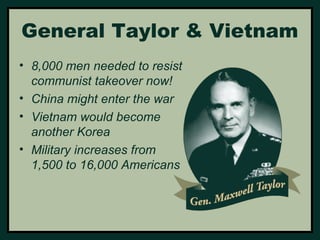 General Taylor & Vietnam 
• 8,000 men needed to resist 
communist takeover now! 
• China might enter the war 
• Vietnam would become 
another Korea 
• Military increases from 
1,500 to 16,000 Americans 
 