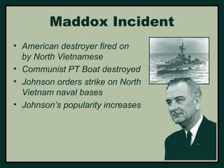 Maddox Incident 
• American destroyer fired on 
by North Vietnamese 
• Communist PT Boat destroyed 
• Johnson orders strike on North 
Vietnam naval bases 
• Johnson’s popularity increases 
 