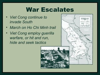 War Escalates 
• Viet Cong continue to 
invade South 
• March on Ho Chi Minh trail 
• Viet Cong employ guerilla 
warfare, or hit and run, 
hide and seek tactics 
 
