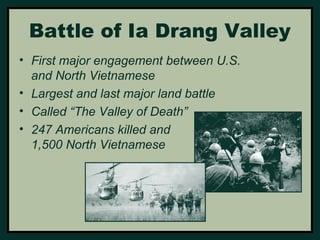 Battle of Ia Drang Valley 
• First major engagement between U.S. 
and North Vietnamese 
• Largest and last major land battle 
• Called “The Valley of Death” 
• 247 Americans killed and 
1,500 North Vietnamese 
 