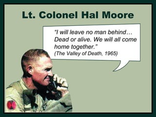 Lt. Colonel Hal Moore 
“I will leave no man behind… 
Dead or alive. We will all come 
home together.” 
(The Valley of Death, 1965) 
 