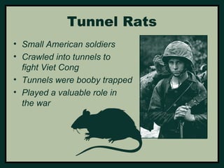 Tunnel Rats 
• Small American soldiers 
• Crawled into tunnels to 
fight Viet Cong 
• Tunnels were booby trapped 
• Played a valuable role in 
the war 
 