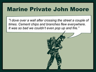 Marine Private John Moore 
“I dove over a wall after crossing the street a couple of 
times. Cement chips and branches flew everywhere. 
It was so bad we couldn’t even pop up and fire.” 
 