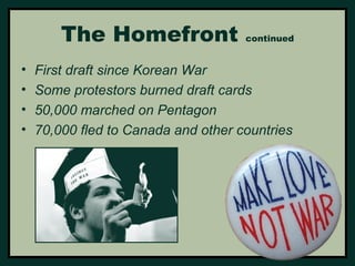 The Homefront continued 
• First draft since Korean War 
• Some protestors burned draft cards 
• 50,000 marched on Pentagon 
• 70,000 fled to Canada and other countries 
 