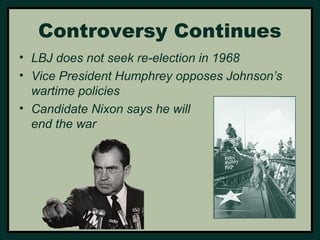Controversy Continues 
• LBJ does not seek re-election in 1968 
• Vice President Humphrey opposes Johnson’s 
wartime policies 
• Candidate Nixon says he will 
end the war 
 