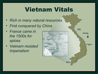 Vietnam Vitals 
• Rich in many natural resources 
• First conquered by China 
• France came in 
the 1500s for 
spices 
• Vietnam resisted 
Imperialism 
 