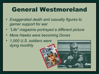 General Westmoreland 
• Exaggerated death and casualty figures to 
garner support for war 
• “Life” magazine portrayed a different picture 
• More Hawks were becoming Doves 
• 1,000 U.S. soldiers were 
dying monthly 
 
