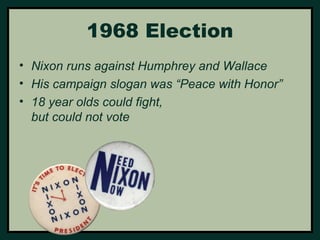 1968 Election 
• Nixon runs against Humphrey and Wallace 
• His campaign slogan was “Peace with Honor” 
• 18 year olds could fight, 
but could not vote 
 
