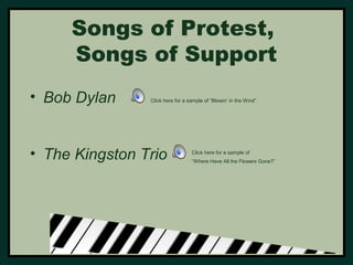 Songs of Protest, 
Songs of Support 
• Bob Dylan 
Click here for a sample of “Blowin’ in the Wind” 
• The Kingston Trio 
Click here for a sample of 
“Where Have All the Flowers Gone?” 
 
