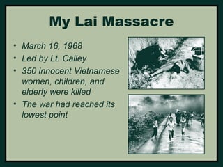 My Lai Massacre 
• March 16, 1968 
• Led by Lt. Calley 
• 350 innocent Vietnamese 
women, children, and 
elderly were killed 
• The war had reached its 
lowest point 
 