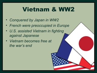 Vietnam & WW2 
• Conquered by Japan in WW2 
• French were preoccupied in Europe 
• U.S. assisted Vietnam in fighting 
against Japanese 
• Vietnam becomes free at 
the war’s end 
 
