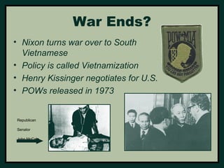 War Ends? 
• Nixon turns war over to South 
Vietnamese 
• Policy is called Vietnamization 
• Henry Kissinger negotiates for U.S. 
• POWs released in 1973 
Republican 
Senator 
John McCain 
 