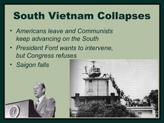 South Vietnam Collapses 
• Americans leave and Communists 
keep advancing on the South 
• President Ford wants to intervene, 
but Congress refuses 
• Saigon falls 
 