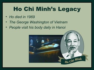 Ho Chi Minh’s Legacy 
• Ho died in 1969 
• The George Washington of Vietnam 
• People visit his body daily in Hanoi 
 