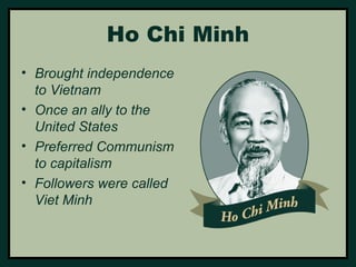 Ho Chi Minh 
• Brought independence 
to Vietnam 
• Once an ally to the 
United States 
• Preferred Communism 
to capitalism 
• Followers were called 
Viet Minh 
 
