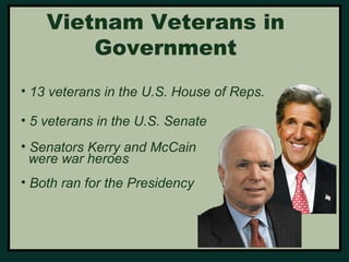 Vietnam Veterans in 
Government 
• 13 veterans in the U.S. House of Reps. 
• 5 veterans in the U.S. Senate 
• Senators Kerry and McCain 
were war heroes 
• Both ran for the Presidency 
 