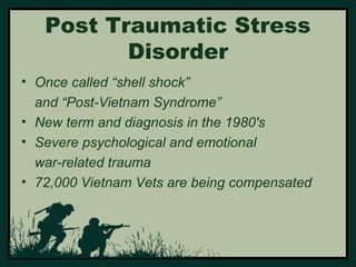 Post Traumatic Stress 
Disorder 
• Once called “shell shock” 
and “Post-Vietnam Syndrome” 
• New term and diagnosis in the 1980's 
• Severe psychological and emotional 
war-related trauma 
• 72,000 Vietnam Vets are being compensated 
 