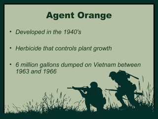 Agent Orange 
• Developed in the 1940's 
• Herbicide that controls plant growth 
• 6 million gallons dumped on Vietnam between 
1963 and 1966 
 