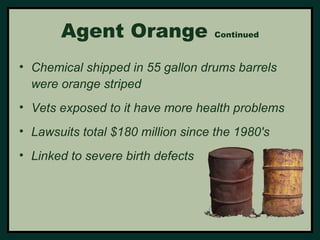 Agent Orange Continued 
• Chemical shipped in 55 gallon drums barrels 
were orange striped 
• Vets exposed to it have more health problems 
• Lawsuits total $180 million since the 1980's 
• Linked to severe birth defects 
 