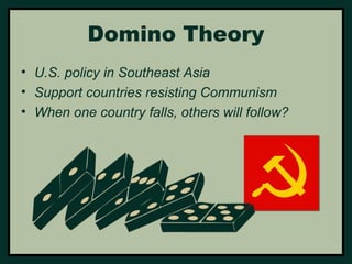 Domino Theory 
• U.S. policy in Southeast Asia 
• Support countries resisting Communism 
• When one country falls, others will follow? 
 