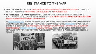 RESISTANCE TO THE WAR
• APRIL 15 AND OCT. 21, 1967: HUNDREDS OF THOUSANDS OF ANTIWAR PROTESTERS GATHER FOR
DEMONSTRATIONS IN NEW YORK’S CENTRAL PARK AND IN WASHINGTON.
• SUMMER 1967 TO SPRING 1968: DURING A SERIES OF “BORDER BATTLES” IN THE REMOTE
LOCATIONS OF DAK TO, CON THIEN AND KHE SANH, U.S. ARMY AND MARINES FACE RELENTLESS
ONSLAUGHTS FROM NORTH VIETNAMESE.
• IN WASHINGTON, D.C. NEARLY 100,000 PEOPLE GATHER TO PROTEST THE AMERICAN WAR EFFORT IN
VIETNAM. MORE THAN 50,000 OF THE PROTESTERS MARCHED TO THE PENTAGON TO ASK FOR AN
END TO THE CONFLICT. THE PROTEST WAS THE MOST DRAMATIC SIGN OF WANING U.S. SUPPORT
FOR PRESIDENT LYNDON JOHNSON’S WAR IN VIETNAM. POLLS TAKEN IN THE SUMMER OF 1967
REVEALED THAT, FOR THE FIRST TIME, AMERICAN SUPPORT FOR THE WAR HAD FALLEN BELOW 50
PERCENT.
 