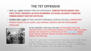 THE TET OFFENSIVE
• JAN. 31, 1968: DURING THE TET OFFENSIVE, NORTH VIETNAMESE AND
VIET CONG TROOPS LAUNCH SURPRISE ATTACKS AGAINST TARGETS
THROUGHOUT SOUTH VIETNAM.
• FEBRUARY 1968: IN THE ANCIENT IMPERIAL CAPITAL OF HUE, COMMUNIST
FORCES EXECUTE AT LEAST 2,800 PEOPLE, MOSTLY SOUTH VIETNAMESE
CIVILIANS.
As the celebration of the lunar new year, the Tet holiday is the most
important holiday on the Vietnamese calendar. In previous years, the holiday
had been the occasion for an informal truce in the Vietnam War between
South Vietnam and North Vietnam (and their communist allies in South
Vietnam, the Viet Cong).
The U.S. and South Vietnamese militaries sustained heavy
losses before finally repelling the communist assault.
The Tet Offensive played an important role in weakening
U.S. public support for the war in Vietnam.
 