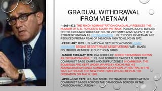 GRADUAL WITHDRAWAL
FROM VIETNAM
• 1969-1972: THE NIXON ADMINISTRATION GRADUALLY REDUCES THE
NUMBER OF U.S. FORCES IN SOUTH VIETNAM, PLACING MORE BURDEN
ON THE GROUND FORCES OF SOUTH VIETNAM’S ARVN AS PART OF A
STRATEGY KNOWN AS VIETNAMIZATION. U.S. TROOPS IN VIETNAM ARE
REDUCED FROM A PEAK OF 549,000 IN 1969 TO 69,000 IN 1972.
• FEBRUARY 1970: U.S. NATIONAL SECURITY ADVISOR HENRY
KISSINGER BEGINS SECRET PEACE NEGOTIATIONS WITH HANOI
POLITBURO MEMBER LE DUC THO IN PARIS.
• MARCH 1969-MAY 1970: IN A SERIES OF SECRET BOMBINGS KNOWN
AS “OPERATION MENU,” U.S. B-52 BOMBERS TARGET SUSPECTED
COMMUNIST BASE CAMPS AND SUPPLY ZONES IN CAMBODIA. THE
BOMBINGS ARE KEPT UNDER WRAPS BY NIXON AND HIS
ADMINISTRATION SINCE CAMBODIA IS OFFICIALLY NEUTRAL IN THE
WAR, ALTHOUGH THE NEW YORK TIMES WOULD REVEAL THE
OPERATION ON MAY 9, 1969.
• APRIL-JUNE 1970: U.S. AND SOUTH VIETNAMESE FORCES ATTACK
COMMUNIST BASES ACROSS THE CAMBODIAN BORDER IN THE
CAMBODIAN INCURSION.
 