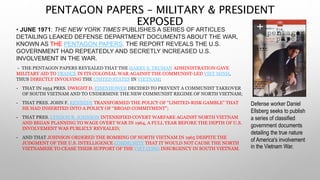 PENTAGON PAPERS – MILITARY & PRESIDENT
EXPOSED
• JUNE 1971: THE NEW YORK TIMES PUBLISHES A SERIES OF ARTICLES
DETAILING LEAKED DEFENSE DEPARTMENT DOCUMENTS ABOUT THE WAR,
KNOWN AS THE PENTAGON PAPERS. THE REPORT REVEALS THE U.S.
GOVERNMENT HAD REPEATEDLY AND SECRETLY INCREASED U.S.
INVOLVEMENT IN THE WAR.
- THE PENTAGON PAPERS REVEALED THAT THE HARRY S. TRUMAN ADMINISTRATION GAVE
MILITARY AID TO FRANCE IN ITS COLONIAL WAR AGAINST THE COMMUNIST-LED VIET MINH,
THUS DIRECTLY INVOLVING THE UNITED STATES IN VIETNAM;
- THAT IN 1954 PRES. DWIGHT D. EISENHOWER DECIDED TO PREVENT A COMMUNIST TAKEOVER
OF SOUTH VIETNAM AND TO UNDERMINE THE NEW COMMUNIST REGIME OF NORTH VIETNAM;
- THAT PRES. JOHN F. KENNEDY TRANSFORMED THE POLICY OF “LIMITED-RISK GAMBLE” THAT
HE HAD INHERITED INTO A POLICY OF “BROAD COMMITMENT”;
- THAT PRES. LYNDON B. JOHNSON INTENSIFIED COVERT WARFARE AGAINST NORTH VIETNAM
AND BEGAN PLANNING TO WAGE OVERT WAR IN 1964, A FULL YEAR BEFORE THE DEPTH OF U.S.
INVOLVEMENT WAS PUBLICLY REVEALED;
- AND THAT JOHNSON ORDERED THE BOMBING OF NORTH VIETNAM IN 1965 DESPITE THE
JUDGMENT OF THE U.S. INTELLIGENCE COMMUNITY THAT IT WOULD NOT CAUSE THE NORTH
VIETNAMESE TO CEASE THEIR SUPPORT OF THE VIET CONG INSURGENCY IN SOUTH VIETNAM.
Defense worker Daniel
Ellsberg seeks to publish
a series of classified
government documents
detailing the true nature
of America's involvement
in the Vietnam War.
 
