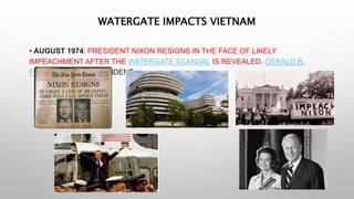• AUGUST 1974: PRESIDENT NIXON RESIGNS IN THE FACE OF LIKELY
IMPEACHMENT AFTER THE WATERGATE SCANDAL IS REVEALED. GERALD R.
FORD BECOMES PRESIDENT.
WATERGATE IMPACTS VIETNAM
 