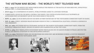 THE VIETNAM WAR BEGINS – THE WORLD’S FIRST TELEVISED WAR
• MAY 7, 1954: HO CHI MINH’S VIET MINH FORCES DEFEAT THE FRENCH AT THE BATTLE OF DIEN BIEN PHU, EFFECTIVELY
ENDING THE 7 ½-YEAR INDOCHINA WAR.
• JULY 1954: AT A CONFERENCE IN GENEVA, WORLD POWERS AGREE TO A DIVIDED VIETNAM.
• COMMUNISTS, LED BY HO CHI MINH, CONTROL THE NORTH. THE UNITED STATES EVENTUALLY SUPPORTS AN
ANTICOMMUNIST GOVERNMENT LED BY NGO DINH DIEM IN THE SOUTH.
• SEPT. 10, 1960: LE DUAN REPLACES HO CHI MINH AS FIRST SECRETARY OF THE VIETNAMESE COMMUNIST PARTY IN HANOI.
• NOV. 8, 1960: JOHN F. KENNEDY BEATS RICHARD NIXON IN THE U.S. PRESIDENTIAL ELECTION; LYNDON B. JOHNSON IS
VICE PRESIDENT.
• DEC. 20, 1960: SOUTHERN REVOLUTIONARIES, BACKED BY THE NORTH VIETNAMESE COMMUNIST PARTY, FORM THE
NATIONAL LIBERATION FRONT, KNOWN IN SAIGON AND WASHINGTON AS THE VIET CONG.
• JUNE 11, 1963: SELF IMMOLATION OF BUDDHIST MONK THICH QUANG DUC IN SAIGON SPARKS OUTRAGE AROUND THE
WORLD AND BRINGS ATTENTION TO THE DEVELOPING CONFLICT.
• NOV. 1-2, 1963: PRESIDENT DIEM AND HIS BROTHER NGO DINH NHU ARE MURDERED DURING A COUP BY DISSIDENT
GENERALS OF THE SOUTH VIETNAMESE ARMY.
 