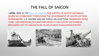 THE FALL OF SAIGON
• APRIL 1975: IN THE FALL OF SAIGON, THE CAPITAL OF SOUTH VIETNAM IS
SEIZED BY COMMUNIST FORCES AND THE GOVERNMENT OF SOUTH VIETNAM
SURRENDERS. U.S. MARINE AND AIR FORCE HELICOPTERS TRANSPORT MORE
THAN 1,000 AMERICAN CIVILIANS AND NEARLY 7,000 SOUTH VIETNAMESE
REFUGEES OUT OF SAIGON IN AN 18-HOUR MASS EVACUATION EFFORT.
 