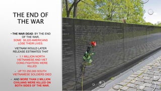 THE END OF
THE WAR
• THE WAR DEAD: BY THE END
OF THE WAR,
SOME 58,220 AMERICANS
LOSE THEIR LIVES.
VIETNAM WOULD LATER
RELEASE ESTIMATES THAT
- 1.1 MILLION NORTH
VIETNAMESE AND VIET
CONG FIGHTERS WERE
KILLED
- UP TO 250,000 SOUTH
VIETNAMESE SOLDIERS DIED
- AND MORE THAN 2 MILLION
CIVILIANS WERE KILLED ON
BOTH SIDES OF THE WAR.
 