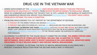 DRUG USE IN THE VIETNAM WAR
• ARMED SERVICEMEN OF THE VIETNAM WAR USED DRUGS MORE HEAVILY THAN ANY PREVIOUS
GENERATION OF ENLISTED U.S. TROOPS. FROM HEROIN TO AMPHETAMINES TO MARIJUANA, DRUGS
WERE SO COMMONPLACE AMONG THE TROOPS THAT, IN 1970, LIAISON TO THE BUREAU OF NARCOTICS
AND DANGEROUS DRUGS EGIL KROGH TOLD PRESIDENT RICHARD NIXON “YOU DON’T HAVE A DRUG
PROBLEM IN VIETNAM; YOU HAVE A CONDITION.
• PROBLEMS ARACCORDING TO A 1971 REPORT BY THE DEPARTMENT OF DEFENSE,
• 51 PERCENT OF THE ARMED FORCES HAD SMOKED MARIJUANA,
• 31 PERCENT HAD USED PSYCHEDELICS, SUCH AS LSD, MESCALINE AND PSILOCYBIN MUSHROOMS, AND
• AN ADDITIONAL 28 PERCENT HAD TAKEN HARD DRUGS, SUCH AS COCAINE AND HEROIN. BUT DRUG USAGE
WASN’T JUST LIMITED BY WHAT ENLISTEES COULD ILLICITLY BUY ON THE BLACK MARKET. THEIR MILITARY
COMMAND ALSO HEAVILY PRESCRIBED PILLS TO THE TROOPS UNDER THE AUSPICES OF IMPROVING
PERFORMANCE.
• ACCORDING TO A REPORT BY THE HOUSE SELECT COMMITTEE ON CRIME, THE ARMED FORCES USED
225 MILLION TABLETS OF STIMULANTS BETWEEN 1966 AND 1969. IN ADDITION TO THOSE
AMPHETAMINES, WHICH WERE USED TO BOOST ENDURANCE ON LONG MISSIONS, SEDATIVES WERE
PRESCRIBED TO HELP RELIEVE ANXIETY AND PREVENT MENTAL BREAKDOWNS.
• IT SEEMINGLY WORKED. IN VIETNAM, THE RATE OF MENTAL BREAKDOWNS IN SOLDIERS WAS 1
PERCENT, A MASSIVE REDUCTION FROM THE SECOND WORLD WAR (10 PERCENT).
 