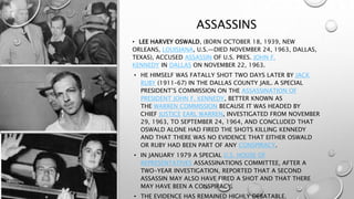 ASSASSINS
• LEE HARVEY OSWALD, (BORN OCTOBER 18, 1939, NEW
ORLEANS, LOUISIANA, U.S.—DIED NOVEMBER 24, 1963, DALLAS,
TEXAS), ACCUSED ASSASSIN OF U.S. PRES. JOHN F.
KENNEDY IN DALLAS ON NOVEMBER 22, 1963.
• HE HIMSELF WAS FATALLY SHOT TWO DAYS LATER BY JACK
RUBY (1911–67) IN THE DALLAS COUNTY JAIL. A SPECIAL
PRESIDENT’S COMMISSION ON THE ASSASSINATION OF
PRESIDENT JOHN F. KENNEDY, BETTER KNOWN AS
THE WARREN COMMISSION BECAUSE IT WAS HEADED BY
CHIEF JUSTICE EARL WARREN, INVESTIGATED FROM NOVEMBER
29, 1963, TO SEPTEMBER 24, 1964, AND CONCLUDED THAT
OSWALD ALONE HAD FIRED THE SHOTS KILLING KENNEDY
AND THAT THERE WAS NO EVIDENCE THAT EITHER OSWALD
OR RUBY HAD BEEN PART OF ANY CONSPIRACY.
• IN JANUARY 1979 A SPECIAL U.S. HOUSE OF
REPRESENTATIVES ASSASSINATIONS COMMITTEE, AFTER A
TWO-YEAR INVESTIGATION, REPORTED THAT A SECOND
ASSASSIN MAY ALSO HAVE FIRED A SHOT AND THAT THERE
MAY HAVE BEEN A CONSPIRACY.
• THE EVIDENCE HAS REMAINED HIGHLY DEBATABLE.
 