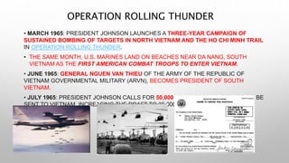 OPERATION ROLLING THUNDER
• MARCH 1965: PRESIDENT JOHNSON LAUNCHES A THREE-YEAR CAMPAIGN OF
SUSTAINED BOMBING OF TARGETS IN NORTH VIETNAM AND THE HO CHI MINH TRAIL
IN OPERATION ROLLING THUNDER.
• THE SAME MONTH, U.S. MARINES LAND ON BEACHES NEAR DA NANG, SOUTH
VIETNAM AS THE FIRST AMERICAN COMBAT TROOPS TO ENTER VIETNAM.
• JUNE 1965: GENERAL NGUEN VAN THIEU OF THE ARMY OF THE REPUBLIC OF
VIETNAM GOVERNMENTAL MILITARY (ARVN), BECOMES PRESIDENT OF SOUTH
VIETNAM.
• JULY 1965: PRESIDENT JOHNSON CALLS FOR 50,000 MORE GROUND TROOPS TO BE
SENT TO VIETNAM, INCREASING THE DRAFT TO 35,000 EACH MONTH.
 