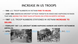INCREASE IN US TROOPS
• • 1966: U.S. TROOP NUMBERS IN VIETNAM RISE TO 400,000.
• • JUNE 1966: AMERICAN AIRCRAFT ATTACK TARGETS IN HANOI AND HAIPHONG IN RAIDS
THAT ARE AMONG THE FIRST SUCH ATTACKS ON CITIES IN NORTH VIETNAM.
• • 1967: U.S. TROOP NUMBERS STATIONED IN VIETNAM INCREASE TO
500,000.
• • FEBRUARY 1967: U.S. AIRCRAFT BOMB HAIPHONG HARBOR AND NORTH VIETNAMESE
AIRFIELDS.
• • APRIL 1967: HUGE VIETNAM WAR PROTESTS OCCUR IN WASHINGTON, D.C., NEW
YORK CITY AND SAN FRANCISCO.
 