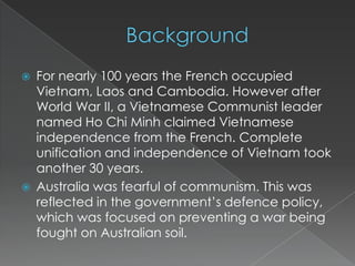    For nearly 100 years the French occupied
    Vietnam, Laos and Cambodia. However after
    World War II, a Vietnamese Communist leader
    named Ho Chi Minh claimed Vietnamese
    independence from the French. Complete
    unification and independence of Vietnam took
    another 30 years.
   Australia was fearful of communism. This was
    reflected in the government’s defence policy,
    which was focused on preventing a war being
    fought on Australian soil.
 