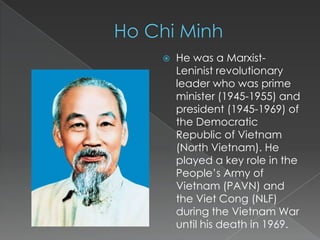    He was a Marxist-
    Leninist revolutionary
    leader who was prime
    minister (1945-1955) and
    president (1945-1969) of
    the Democratic
    Republic of Vietnam
    (North Vietnam). He
    played a key role in the
    People’s Army of
    Vietnam (PAVN) and
    the Viet Cong (NLF)
    during the Vietnam War
    until his death in 1969.
 