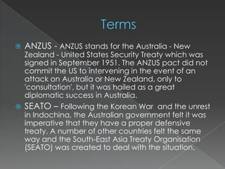    ANZUS - ANZUS stands for the Australia - New
    Zealand - United States Security Treaty which was
    signed in September 1951. The ANZUS pact did not
    commit the US to intervening in the event of an
    attack on Australia or New Zealand, only to
    'consultation', but it was hailed as a great
    diplomatic success in Australia.
   SEATO – Following the Korean War and the unrest
    in Indochina, the Australian government felt it was
    imperative that they have a proper defensive
    treaty. A number of other countries felt the same
    way and the South-East Asia Treaty Organisation
    (SEATO) was created to deal with the situation.
 