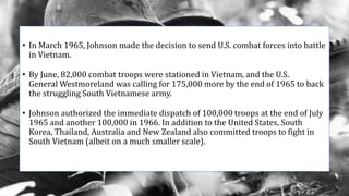 • In March 1965, Johnson made the decision to send U.S. combat forces into battle
in Vietnam.
• By June, 82,000 combat troops were stationed in Vietnam, and the U.S.
General Westmoreland was calling for 175,000 more by the end of 1965 to back
the struggling South Vietnamese army.
• Johnson authorized the immediate dispatch of 100,000 troops at the end of July
1965 and another 100,000 in 1966. In addition to the United States, South
Korea, Thailand, Australia and New Zealand also committed troops to fight in
South Vietnam (albeit on a much smaller scale).
 