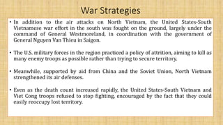 War Strategies
• In addition to the air attacks on North Vietnam, the United States-South
Vietnamese war effort in the south was fought on the ground, largely under the
command of General Westmoreland, in coordination with the government of
General Nguyen Van Thieu in Saigon.
• The U.S. military forces in the region practiced a policy of attrition, aiming to kill as
many enemy troops as possible rather than trying to secure territory.
• Meanwhile, supported by aid from China and the Soviet Union, North Vietnam
strengthened its air defenses.
• Even as the death count increased rapidly, the United States-South Vietnam and
Viet Cong troops refused to stop fighting, encouraged by the fact that they could
easily reoccupy lost territory.
 