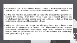 • By November 1967, the number of American troops in Vietnam was approaching
500,000, and U.S. casualties had reached 15,058 killed and 109,527 wounded.
• As the war stretched on, some soldiers started to mistrust their government’s
reasons for keeping them there. There began an increased physical and
psychological deterioration among American soldiers, including drug use,
mutinies and attacks by soldiers against officers.
• Seeing horrible images of the war on television, Americans at home turned
against the U.S. government. In October 1967, 35,000 demonstrators staged a
mass antiwar protest outside the Pentagon. The protesters of the war argued that
civilians were the primary victims and that the United States was supporting a
corrupt dictatorship in Saigon.
 