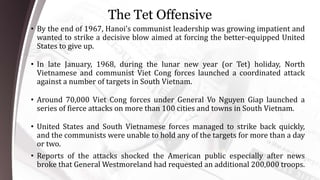 The Tet Offensive
• By the end of 1967, Hanoi’s communist leadership was growing impatient and
wanted to strike a decisive blow aimed at forcing the better-equipped United
States to give up.
• In late January, 1968, during the lunar new year (or Tet) holiday, North
Vietnamese and communist Viet Cong forces launched a coordinated attack
against a number of targets in South Vietnam.
• Around 70,000 Viet Cong forces under General Vo Nguyen Giap launched a
series of fierce attacks on more than 100 cities and towns in South Vietnam.
• United States and South Vietnamese forces managed to strike back quickly,
and the communists were unable to hold any of the targets for more than a day
or two.
• Reports of the attacks shocked the American public especially after news
broke that General Westmoreland had requested an additional 200,000 troops.
 