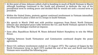 • At this point of time, Johnson called a halt to bombing in much of North Vietnam in March
although bombings continued in the South and promised to dedicate the rest of his
presidential term to seeking peace and decided that he would not seek a second term as
president.
• Within the United States, protests against continued involvement in Vietnam intensified.
He announced to place a limit on U.S. troops in South Vietnam.
• His speech in March 1968 met with positive responses from Hanoi, North Vietnam.
Johnson also attempted peace talks between the U.S. and North Vietnam opened in Paris
that May. The dialogue reached an impasse.
• Soon after, Republican Richard M. Nixon defeated Hubert Humphrey to win the White
House.
• Fighting between South Vietnamese and Communists continued despite the peace
agreement.
• Direct U.S. military involvement ended on 15 August 1973. The capture of Saigon by the
North Vietnamese Army in April 1975 marked the end of the war, and North and South
Vietnam were reunified the following year.
 
