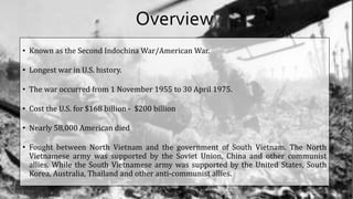 Overview
• Known as the Second Indochina War/American War.
• Longest war in U.S. history.
• The war occurred from 1 November 1955 to 30 April 1975.
• Cost the U.S. for $168 billion - $200 billion
• Nearly 58,000 American died
• Fought between North Vietnam and the government of South Vietnam. The North
Vietnamese army was supported by the Soviet Union, China and other communist
allies. While the South Vietnamese army was supported by the United States, South
Korea, Australia, Thailand and other anti-communist allies.
 