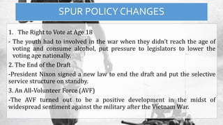 SPUR POLICY CHANGES
1. The Right to Vote at Age 18
- The youth had to involved in the war when they didn’t reach the age of
voting and consume alcohol, put pressure to legislators to lower the
voting age nationally.
2. The End of the Draft
-President Nixon signed a new law to end the draft and put the selective
service structure on standby.
3. An All-Volunteer Force (AVF)
-The AVF turned out to be a positive development in the midst of
widespread sentiment against the military after the Vietnam War.
 