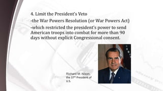4. Limit the President’s Veto
-the War Powers Resolution (or War Powers Act)
-which restricted the president’s power to send
American troops into combat for more than 90
days without explicit Congressional consent.
Richard M. Nixon,
the 37th President of
U.S.
 