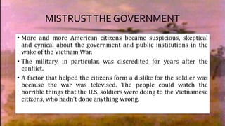 MISTRUSTTHE GOVERNMENT
• More and more American citizens became suspicious, skeptical
and cynical about the government and public institutions in the
wake of the Vietnam War.
• The military, in particular, was discredited for years after the
conflict.
• A factor that helped the citizens form a dislike for the soldier was
because the war was televised. The people could watch the
horrible things that the U.S. soldiers were doing to the Vietnamese
citizens, who hadn't done anything wrong.
 